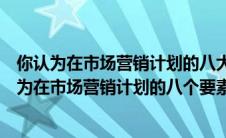 你认为在市场营销计划的八大要素中哪一部分最重要（你认为在市场营销计划的八个要素中哪一部分最重要）