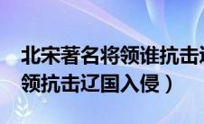 北宋著名将领谁抗击辽国入侵?（北宋著名将领抗击辽国入侵）