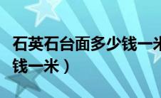 石英石台面多少钱一米正宗（石英石台面多少钱一米）