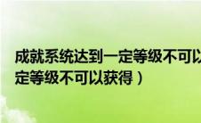 成就系统达到一定等级不可以获得什么奖（成就系统达到一定等级不可以获得）