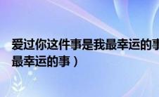 爱过你这件事是我最幸运的事是什么歌（爱过你这件事是我最幸运的事）