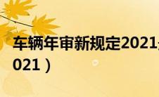 车辆年审新规定2021最新（车辆年审新规定2021）