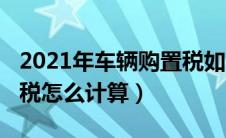 2021年车辆购置税如何计算（2021车辆购置税怎么计算）