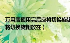 万用表使用完后应将切换旋钮放在哪里（万用表使用完后应将切换旋钮放在）