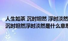 人生如茶 沉时坦然 浮时淡然 顺其自然什么意思（人生如茶沉时坦然浮时淡然是什么意思）