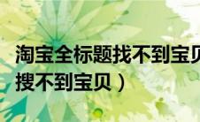 淘宝全标题找不到宝贝怎么回事（淘宝全标题搜不到宝贝）