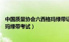 中国质量协会六西格玛绿带证书（中国质量协会注册六西格玛绿带考试）