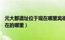 元大都遗址位于现在哪里离德胜门多远（元大都遗址位于现在的哪里）