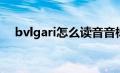 bvlgari怎么读音音标（Bvlgari怎么读）