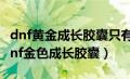 dnf黄金成长胶囊只有10级以下才可以用?（dnf金色成长胶囊）