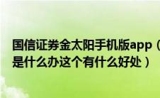 国信证券金太阳手机版app（有谁知道国信证券的金色阳光是什么办这个有什么好处）