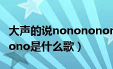 大声的说nonononono是什么歌（nonononono是什么歌）