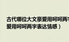 古代哪位大文豪爱用呵呵两字表达情感?（古代哪位大文豪爱用呵呵两字表达情感）