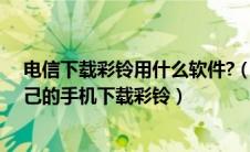 电信下载彩铃用什么软件?（中国电信用户怎么在网上为自己的手机下载彩铃）