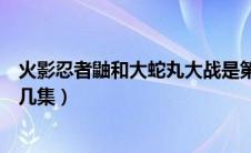 火影忍者鼬和大蛇丸大战是第几集（火影鼬对战大蛇丸是第几集）