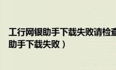 工行网银助手下载失败请检查网络连接是否正常（工行网银助手下载失败）