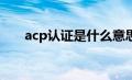 acp认证是什么意思（ACP认证简介）