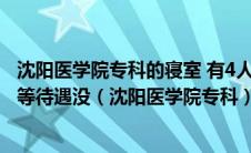 沈阳医学院专科的寝室 有4人寝吗 专科生和本科生有啥不平等待遇没（沈阳医学院专科）