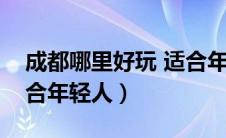 成都哪里好玩 适合年轻人（成都哪里好玩适合年轻人）