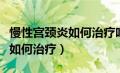 慢性宫颈炎如何治疗吃什么药好（慢性宫颈炎如何治疗）