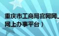 重庆市工商局官网网上办事大厅（重庆工商局网上办事平台）