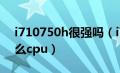 i710750h很强吗（i710750h相当于台式什么cpu）