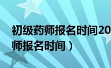 初级药师报名时间2024年报名时间（初级药师报名时间）