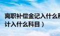 离职补偿金记入什么科目（员工离职补偿金应计入什么科目）