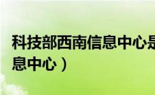 科技部西南信息中心是真是假（科技部西南信息中心）