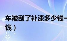 车被刮了补漆多少钱一次（车被刮了补漆多少钱）