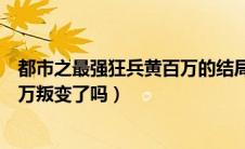 都市之最强狂兵黄百万的结局是哪张（都市之最强狂兵黄百万叛变了吗）