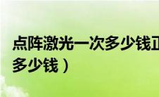 点阵激光一次多少钱正规医院（点阵激光一次多少钱）