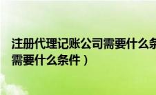 注册代理记账公司需要什么条件和资质（注册代理记账公司需要什么条件）