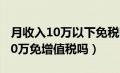 月收入10万以下免税哪些企业适用（月收入10万免增值税吗）