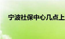 宁波社保中心几点上班（宁波社保中心）