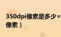 350dpi像素是多少×多少（350dpi等于多少像素）