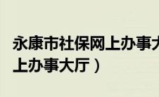 永康市社保网上办事大厅电话（永康市社保网上办事大厅）