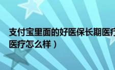 支付宝里面的好医保长期医疗怎么样（支付宝的好医保长期医疗怎么样）