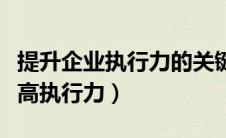 提升企业执行力的关键是要做到（企业如何提高执行力）