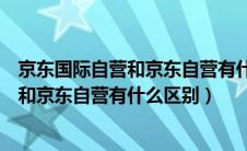 京东国际自营和京东自营有什么区别化妆品（京东国际自营和京东自营有什么区别）