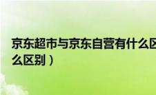 京东超市与京东自营有什么区别（京东超市和京东自营有什么区别）