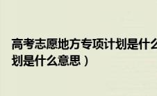 高考志愿地方专项计划是什么意思啊（高考志愿地方专项计划是什么意思）