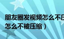 朋友圈发视频怎么不压缩画质（朋友圈发视频怎么不被压缩）