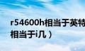 r54600h相当于英特尔什么水平（r54600h相当于i几）