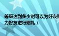 等级达到多少时可以为好友赠礼（等级达到多少级以上可以为好友进行赠礼）