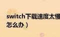 switch下载速度太慢了（switch下载速度慢怎么办）