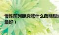 慢性前列腺炎吃什么药能根治彻底（慢性前列腺炎吃什么药最好）