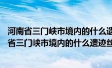 河南省三门峡市境内的什么遗迹是整个丝绸之路33个（河南省三门峡市境内的什么遗迹丝绸之路）