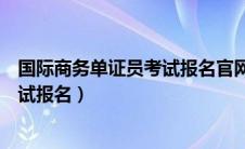 国际商务单证员考试报名官网取消了嘛（国际商务单证员考试报名）