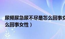 尿频尿急尿不尽是怎么回事女性突然（尿频尿急尿不尽是怎么回事女性）